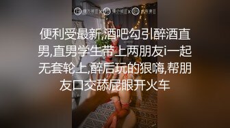 便利受最新,酒吧勾引醉酒直男,直男学生带上两朋友i一起无套轮上,醉后玩的狠嗨,帮朋友口交舔屁眼开火车