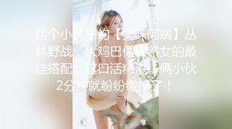 两个小伙子约【美味阿姨】丛林野战，大鸡巴伺候熟女的最佳搭配，这口活精湛，俩小伙2分钟就纷纷缴枪了！