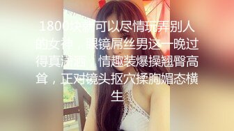 1800块就可以尽情玩弄别人的女神，眼镜屌丝男这一晚过得真潇洒，情趣装爆操翘臀高耸，正对镜头抠穴揉胸媚态横生