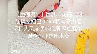 【重磅流出】巨乳丰臀高端网红模特妲己_toxic稀有露点福利+大尺度诱惑视频 网红骚货贼能装还是出来卖