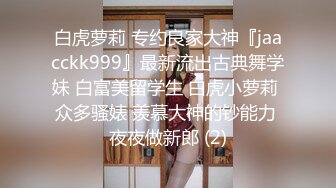 白虎萝莉 专约良家大神『jaacckk999』最新流出古典舞学妹 白富美留学生 白虎小萝莉 众多骚婊 羡慕大神的钞能力 夜夜做新郎 (2)