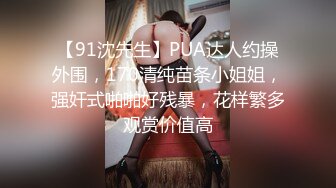 【91沈先生】PUA达人约操外围，170清纯苗条小姐姐，强奸式啪啪好残暴，花样繁多观赏价值高