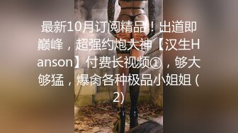 最新10月订阅精品！出道即巅峰，超强约炮大神【汉生Hanson】付费长视频①，够大够猛，爆肏各种极品小姐姐 (2)