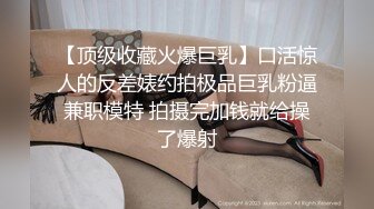 【顶级收藏火爆巨乳】口活惊人的反差婊约拍极品巨乳粉逼兼职模特 拍摄完加钱就给操了爆射