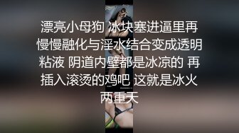 漂亮小母狗 冰块塞进逼里再慢慢融化与淫水结合变成透明粘液 阴道内壁都是冰凉的 再插入滚烫的鸡吧 这就是冰火两重天