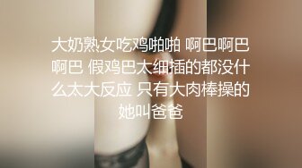 大奶熟女吃鸡啪啪 啊巴啊巴啊巴 假鸡巴太细插的都没什么太大反应 只有大肉棒操的她叫爸爸