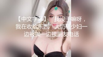 【中文字幕】“我没干嘛呀，我在收拾东西”大奶骚少妇一边被操一边接朋友电话