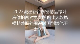 2023流出新台解密精品绿叶房偷拍两对男女啪啪胖大款搞模特兼职外围说时间到嫌他干太久了