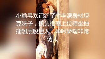 小瑜寻欢记约了个丰满身材坦克妹子，按头插嘴上位骑坐抽插翘屁股后入，呻吟娇喘非常诱人