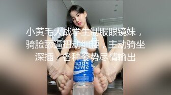 小黄毛大战学生制服眼镜妹，骑脸舔逼扭动细腰，主动骑坐深插，各种姿势尽情输出