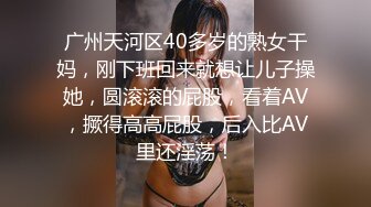 广州天河区40多岁的熟女干妈，刚下班回来就想让儿子操她，圆滚滚的屁股，看着AV，撅得高高屁股，后入比AV里还淫荡！