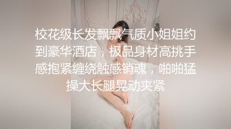 校花级长发飘飘气质小姐姐约到豪华酒店，极品身材高挑手感抱紧缠绕触感销魂，啪啪猛操大长腿晃动夹紧