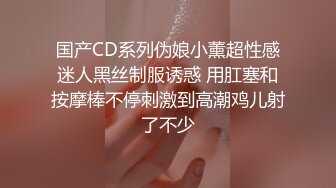 国产CD系列伪娘小薰超性感迷人黑丝制服诱惑 用肛塞和按摩棒不停刺激到高潮鸡儿射了不少