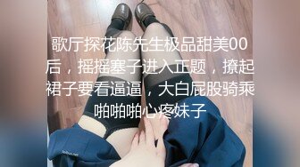 歌厅探花陈先生极品甜美00后，摇摇塞子进入正题，撩起裙子要看逼逼，大白屁股骑乘啪啪啪心疼妹子