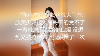 “你鸡鸡好夸张,这么大”,气质美少妇被大屌哥干的受不了一直喊痛,只能给他口爆,没想到又被拉倒床上狠狠操了一次