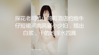 探花老司机山鸡哥酒店约炮牛仔短裙河南风骚小少妇，插出白浆，干的她淫水四溅