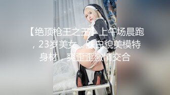 【绝顶枪王之王】上午场晨跑，23岁美女，肤白貌美模特身材，爽歪歪激情交合