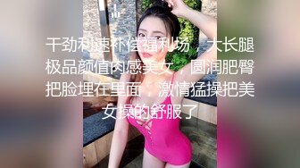 干劲利速补偿福利场，大长腿极品颜值肉感美女，圆润肥臀把脸埋在里面，激情猛操把美女操的舒服了