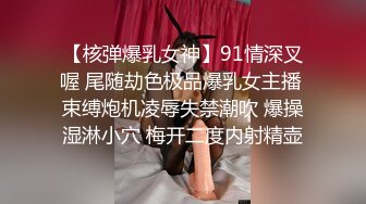 【核弹爆乳女神】91情深叉喔 尾随劫色极品爆乳女主播 束缚炮机凌辱失禁潮吹 爆操湿淋小穴 梅开二度内射精壶