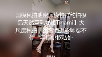 国模私拍泄密！模特群约拍极品天然巨乳女【Tinami】大尺度私拍，露三点摄影师忍不住上手揉奶抠私处