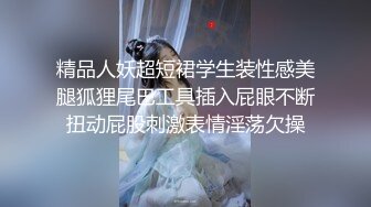 精品人妖超短裙学生装性感美腿狐狸尾巴工具插入屁眼不断扭动屁股刺激表情淫荡欠操