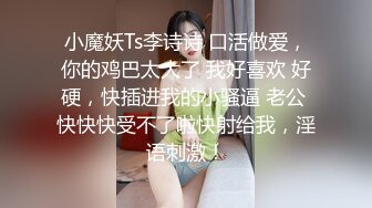 小魔妖Ts李诗诗 口活做爱，你的鸡巴太大了 我好喜欢 好硬，快插进我的小骚逼 老公 快快快受不了啦快射给我，淫语刺激！