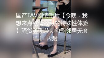 国产TAV剧情毛片【今晚，我想来点欲情故纵的特殊性体验】骚货美乳莎莎勾引邻居无套内射