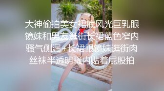 大神偷拍美女裙底风光巨乳眼镜妹和男友逛街长裙蓝色窄内骚气侧漏+长裙眼镜妹逛街肉丝袜半透明骚内贴着屁股拍