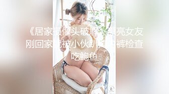 《居家摄像头破解》漂亮女友刚回家就被小伙趴掉内裤检查吃鲍鱼