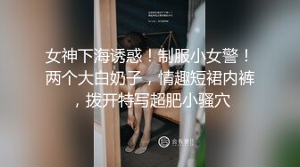 女神下海诱惑！制服小女警！两个大白奶子，情趣短裙内裤，拨开特写超肥小骚穴