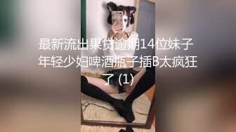 最新流出果贷逾期14位妹子 年轻少妇啤酒瓶子插B太疯狂了 (1)