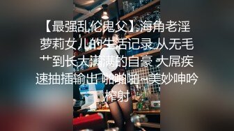 【最强乱伦鬼父】海角老淫 萝莉女儿的生活记录 从无毛艹到长大满满的自豪 大屌疾速抽插输出 啪啪啪~美妙呻吟榨射