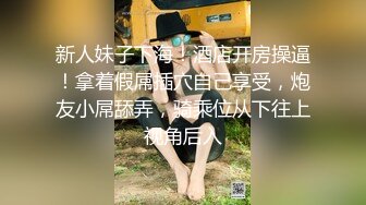 新人妹子下海！酒店开房操逼！拿着假屌插穴自己享受，炮友小屌舔弄，骑乘位从下往上视角后入