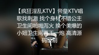 【疯狂淫乱KTV】帝皇KTV唱歌找刺激 找个身材不错公主卫生间啪啪泻火 换个美爆的小妞卫生间再干一炮 高清源码录制