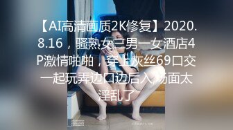 【AI高清画质2K修复】2020.8.16，骚熟女三男一女酒店4P激情啪啪，穿上灰丝69口交一起玩弄边口边后入,场面太淫乱了