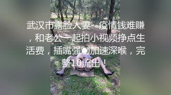 武汉市露脸人妻--疫情钱难赚，和老公一起拍小视频挣点生活费，插嘴强制加速深喉，完整10流出！