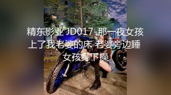 精东影业 JD017-那一夜女孩上了我老婆的床 老婆旁边睡 女孩身下操