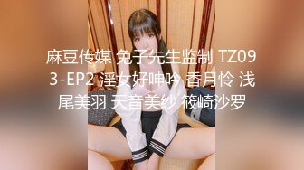 麻豆传媒 兔子先生监制 TZ093-EP2 淫女好呻吟 香月怜 浅尾美羽 天音美纱 筱崎沙罗