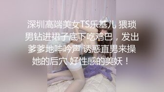 深圳高端美女TS乐基儿 猥琐男钻进裙子底下吃鸡巴，发出爹爹地呻吟声 诱惑直男来操她的后穴 好性感的美妖！