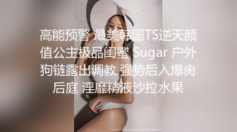 高能预警 最美韩国TS逆天颜值公主极品闺蜜 Sugar 户外狗链露出调教 强势后入爆肏后庭 淫靡精液沙拉水果