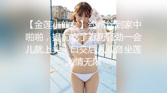 【金莲小仙女】约粉丝到家中啪啪，提前吃了春药骚劲一会儿就上头，口交后入观音坐莲激情无限