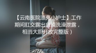 【云南医院漂亮小护士】工作期间肛交露出自摸洗澡泄露，相当大胆开放完整版）