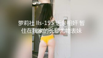 萝莉社 lls-195 近亲相奸 暂住在我家的长腿尤物表妹